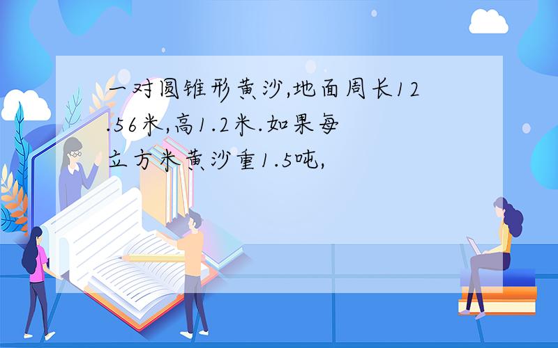 一对圆锥形黄沙,地面周长12.56米,高1.2米.如果每立方米黄沙重1.5吨,