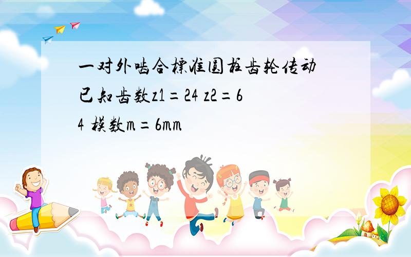 一对外啮合标准圆柱齿轮传动 已知齿数z1=24 z2=64 模数m=6mm