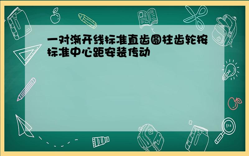 一对渐开线标准直齿圆柱齿轮按标准中心距安装传动