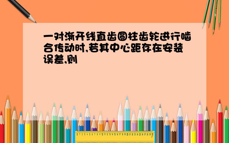 一对渐开线直齿圆柱齿轮进行啮合传动时,若其中心距存在安装误差,则