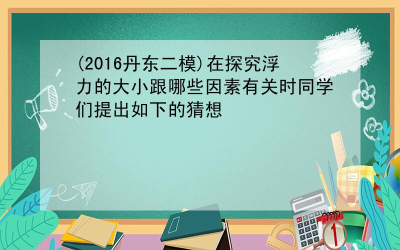 (2016丹东二模)在探究浮力的大小跟哪些因素有关时同学们提出如下的猜想