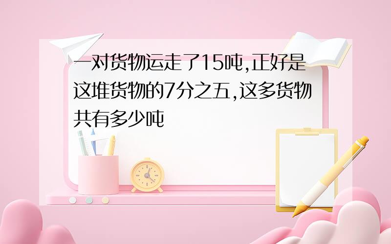 一对货物运走了15吨,正好是这堆货物的7分之五,这多货物共有多少吨