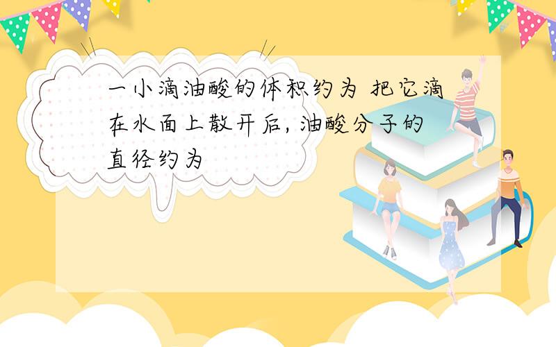 一小滴油酸的体积约为 把它滴在水面上散开后, 油酸分子的直径约为