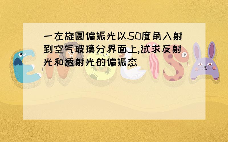 一左旋圆偏振光以50度角入射到空气玻璃分界面上,试求反射光和透射光的偏振态