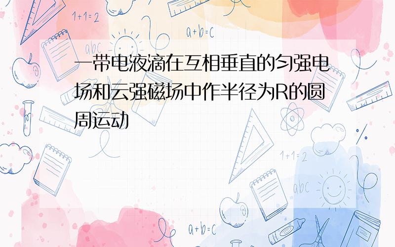 一带电液滴在互相垂直的匀强电场和云强磁场中作半径为R的圆周运动