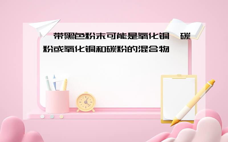 一带黑色粉末可能是氧化铜,碳粉或氧化铜和碳粉的混合物