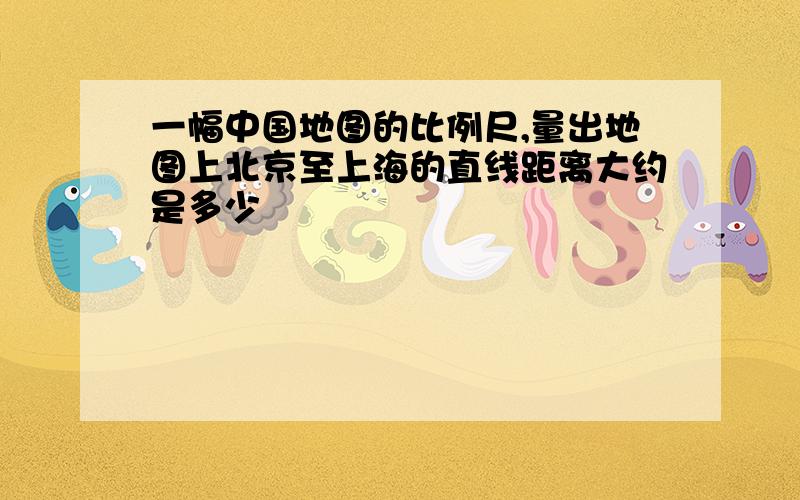 一幅中国地图的比例尺,量出地图上北京至上海的直线距离大约是多少