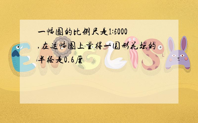 一幅图的比例尺是1:5000,在这幅图上量得一圆形花坛的半径是0.6厘