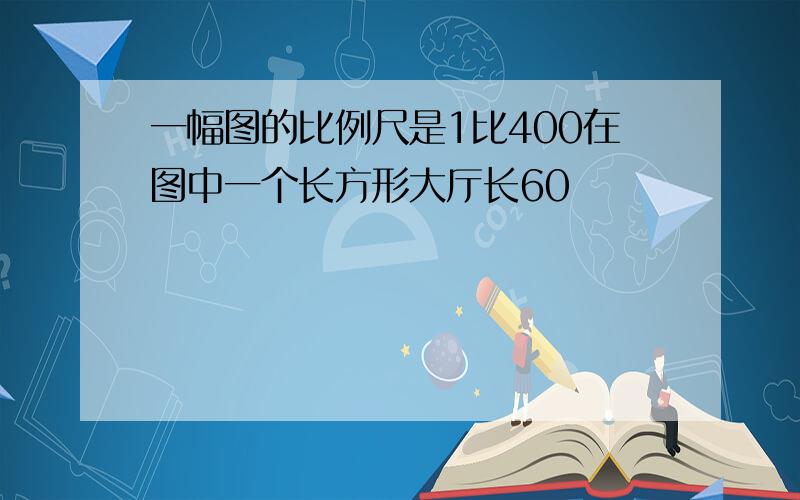 一幅图的比例尺是1比400在图中一个长方形大厅长60