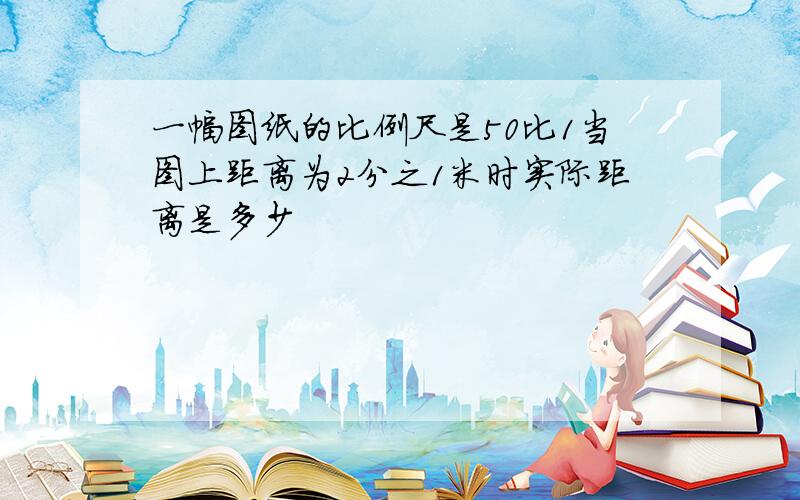 一幅图纸的比例尺是50比1当图上距离为2分之1米时实际距离是多少