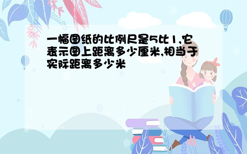 一幅图纸的比例尺是5比1,它表示图上距离多少厘米,相当于实际距离多少米