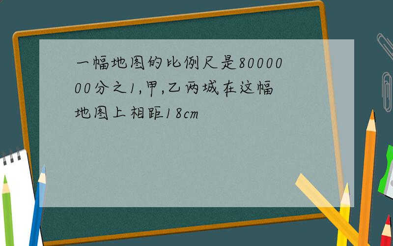 一幅地图的比例尺是8000000分之1,甲,乙两城在这幅地图上相距18cm