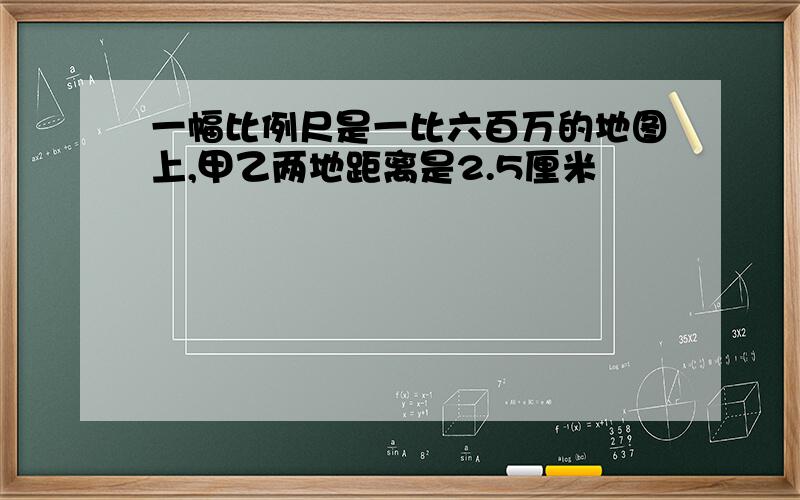 一幅比例尺是一比六百万的地图上,甲乙两地距离是2.5厘米