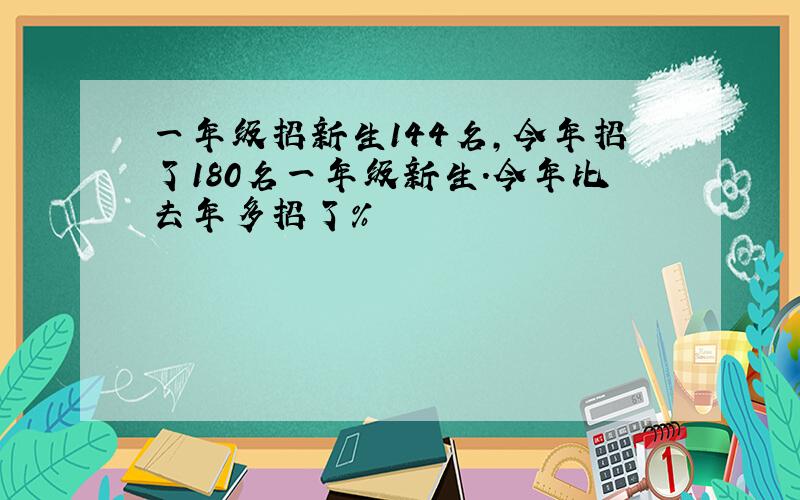 一年级招新生144名,今年招了180名一年级新生.今年比去年多招了%