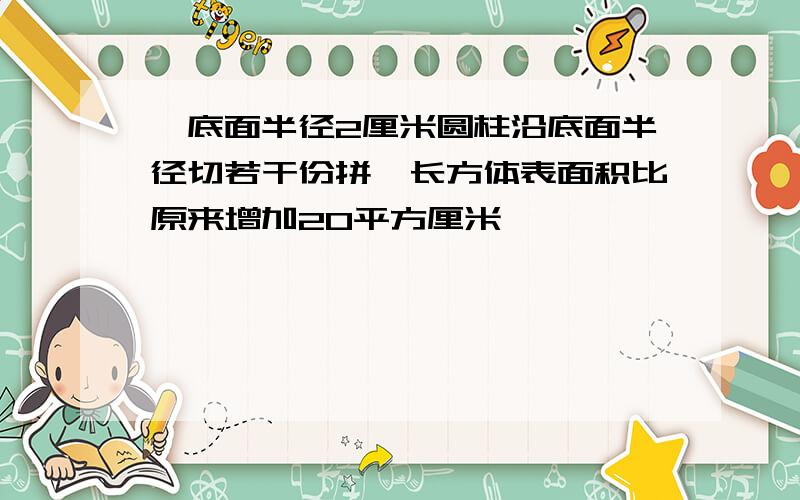 一底面半径2厘米圆柱沿底面半径切若干份拼一长方体表面积比原来增加20平方厘米