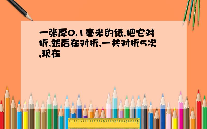 一张厚0.1毫米的纸,把它对折,然后在对折,一共对折5次,现在