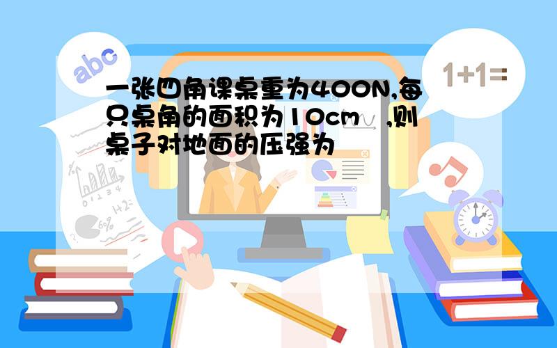 一张四角课桌重为400N,每只桌角的面积为10cm²,则桌子对地面的压强为