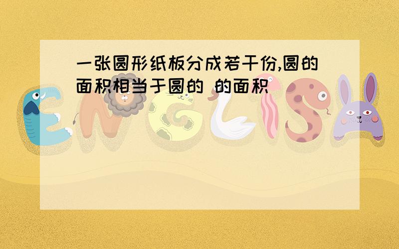 一张圆形纸板分成若干份,圆的面积相当于圆的 的面积