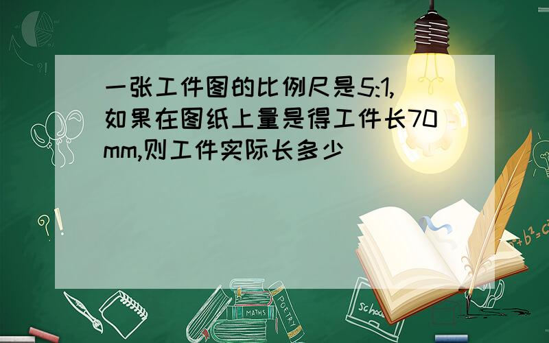 一张工件图的比例尺是5:1,如果在图纸上量是得工件长70mm,则工件实际长多少