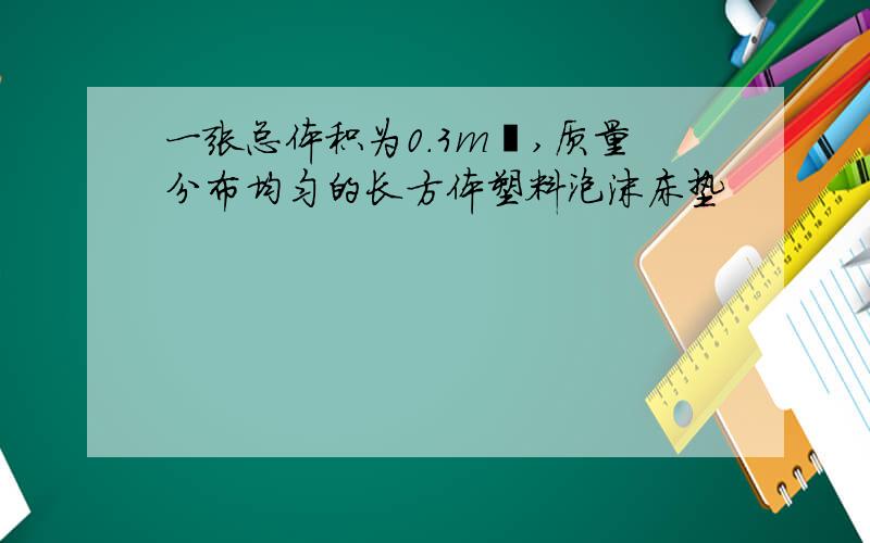 一张总体积为0.3m³,质量分布均匀的长方体塑料泡沫床垫