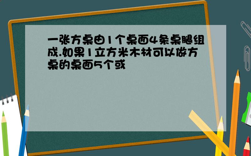 一张方桌由1个桌面4条桌腿组成.如果1立方米木材可以做方桌的桌面5个或