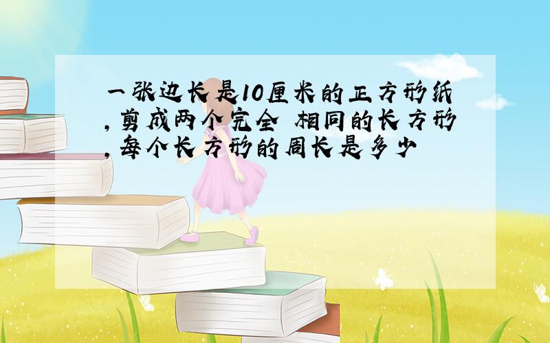 一张边长是10厘米的正方形纸,剪成两个完全 相同的长方形,每个长方形的周长是多少