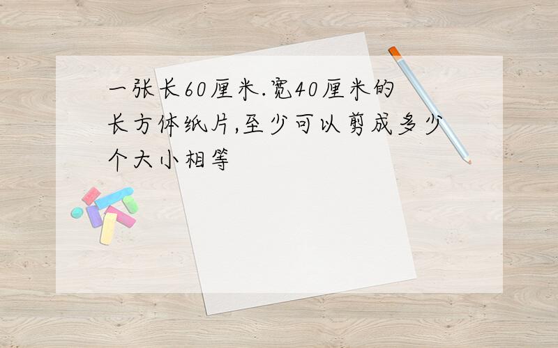 一张长60厘米.宽40厘米的长方体纸片,至少可以剪成多少个大小相等