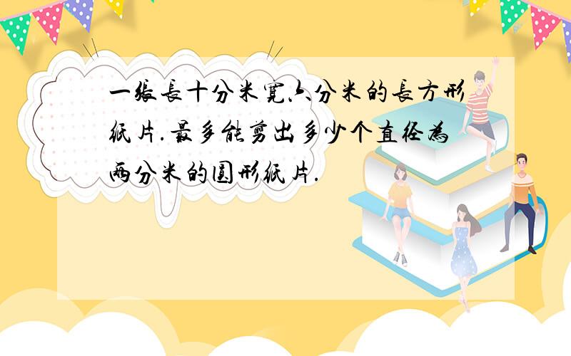 一张长十分米宽六分米的长方形纸片.最多能剪出多少个直径为两分米的圆形纸片.