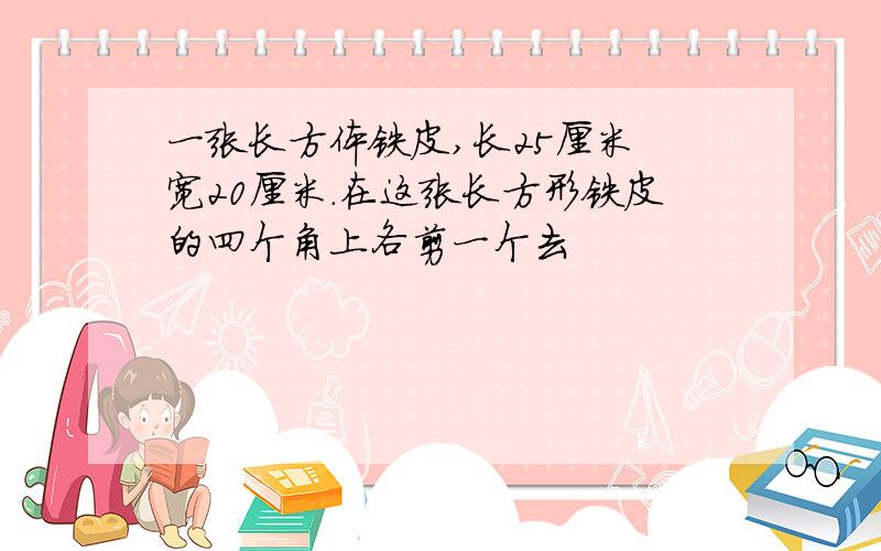 一张长方体铁皮,长25厘米 宽20厘米.在这张长方形铁皮的四个角上各剪一个去