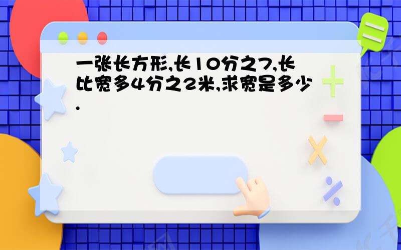 一张长方形,长10分之7,长比宽多4分之2米,求宽是多少.