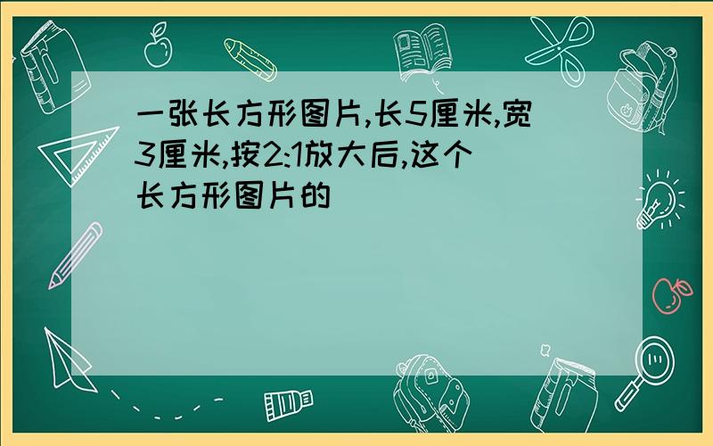 一张长方形图片,长5厘米,宽3厘米,按2:1放大后,这个长方形图片的