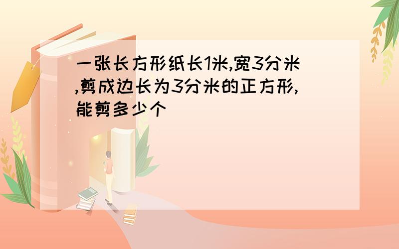 一张长方形纸长1米,宽3分米,剪成边长为3分米的正方形,能剪多少个