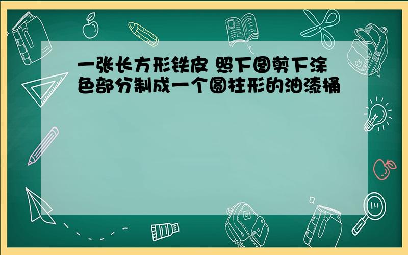 一张长方形铁皮 照下图剪下涂色部分制成一个圆柱形的油漆桶