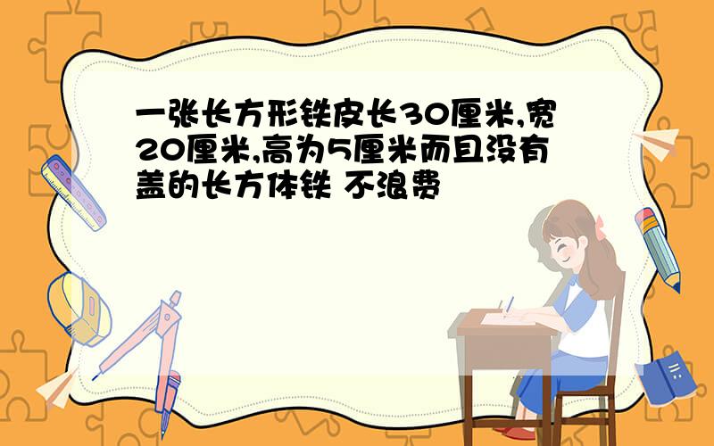 一张长方形铁皮长30厘米,宽20厘米,高为5厘米而且没有盖的长方体铁 不浪费