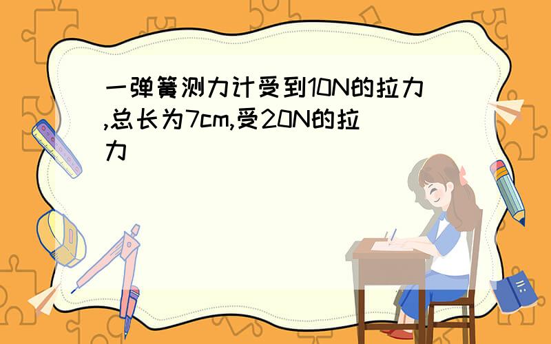 一弹簧测力计受到10N的拉力,总长为7cm,受20N的拉力