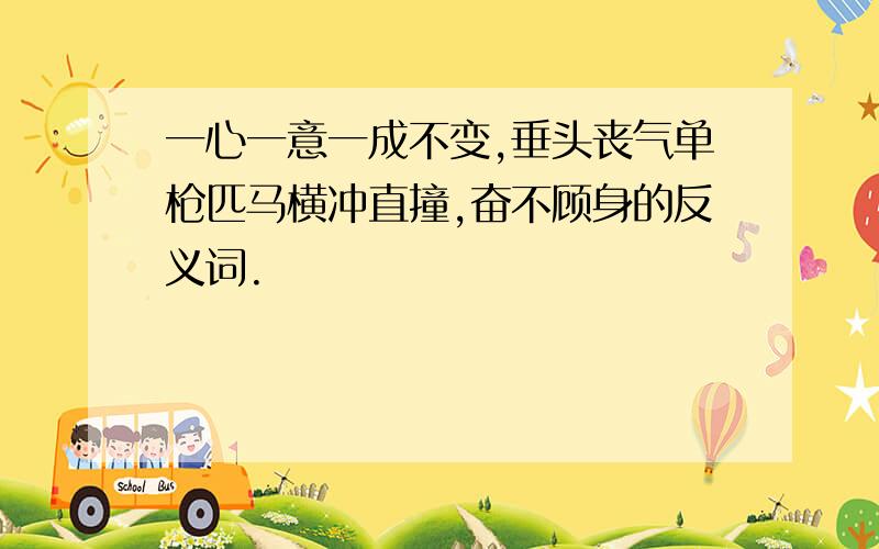 一心一意一成不变,垂头丧气单枪匹马横冲直撞,奋不顾身的反义词.