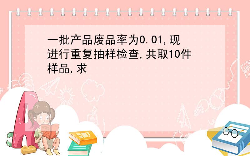 一批产品废品率为0.01,现进行重复抽样检查,共取10件样品,求