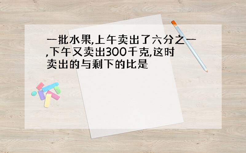 一批水果,上午卖出了六分之一,下午又卖出300千克,这时卖出的与剩下的比是