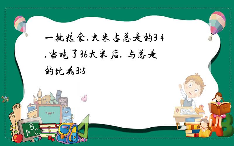 一批粮食,大米占总是的3 4,当吃了36大米后, 与总是的比为3:5