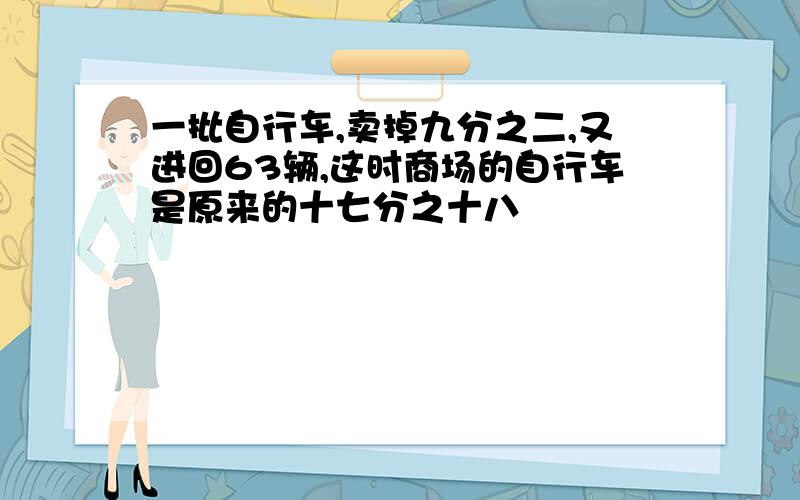 一批自行车,卖掉九分之二,又进回63辆,这时商场的自行车是原来的十七分之十八