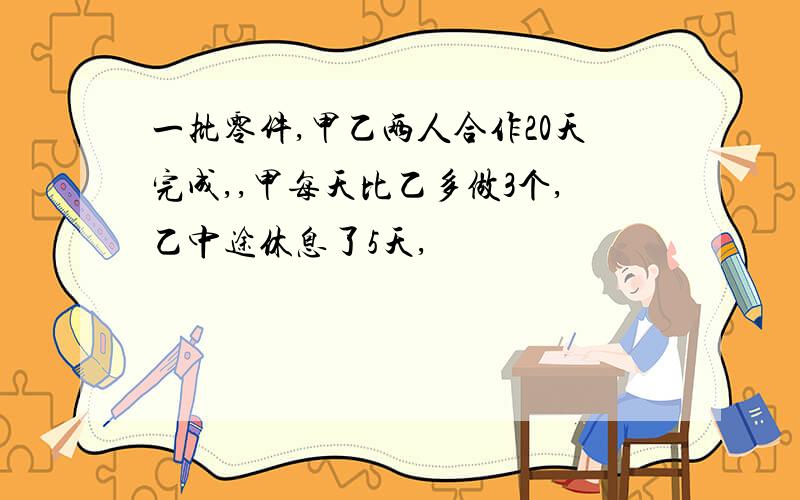 一批零件,甲乙两人合作20天完成,,甲每天比乙多做3个,乙中途休息了5天,