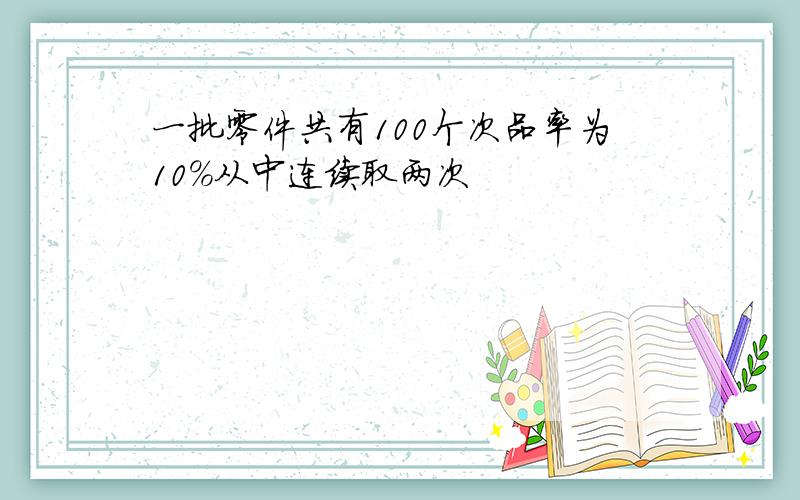 一批零件共有100个次品率为10%从中连续取两次