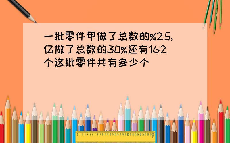 一批零件甲做了总数的%25,亿做了总数的30%还有162个这批零件共有多少个