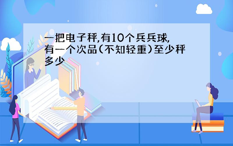 一把电子秤,有10个兵兵球,有一个次品(不知轻重)至少秤多少