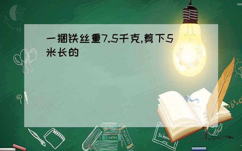 一捆铁丝重7.5千克,剪下5米长的