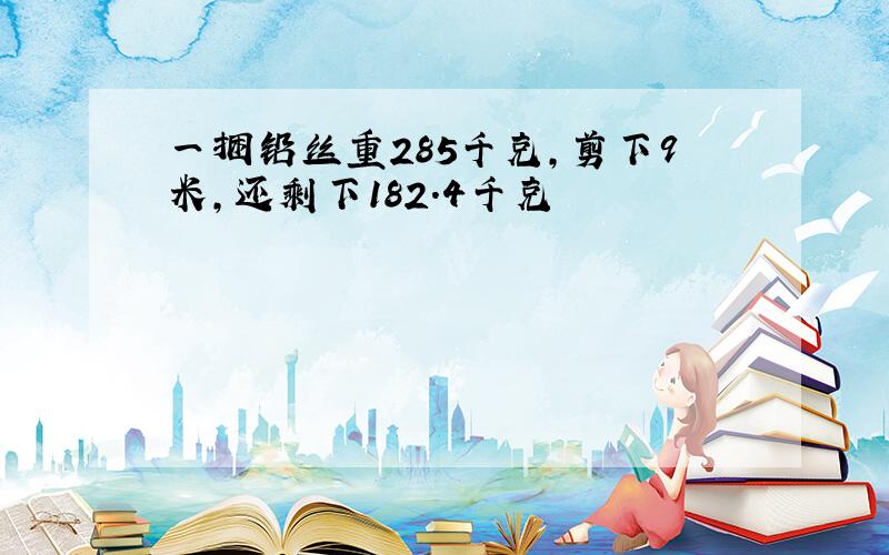 一捆铅丝重285千克,剪下9米,还剩下182.4千克