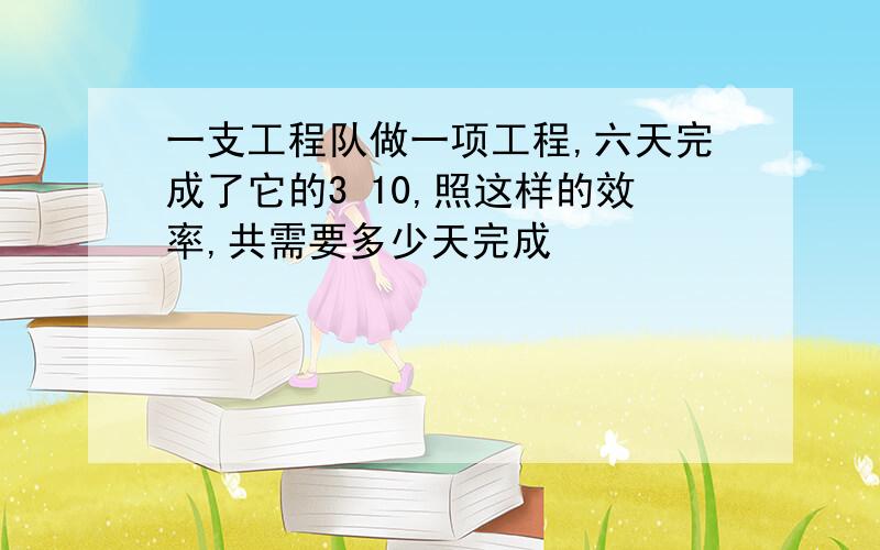 一支工程队做一项工程,六天完成了它的3 10,照这样的效率,共需要多少天完成