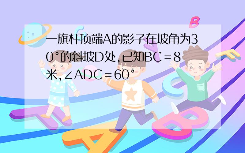 一旗杆顶端A的影子在坡角为30°的斜坡D处,已知BC＝8米,∠ADC＝60°