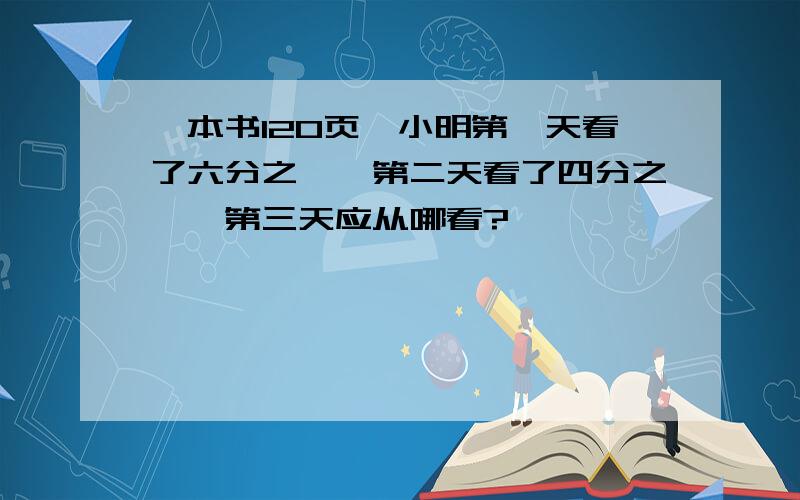 一本书120页,小明第一天看了六分之一,第二天看了四分之一,第三天应从哪看?