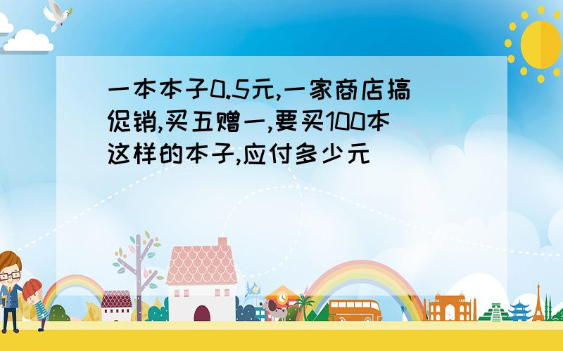 一本本子0.5元,一家商店搞促销,买五赠一,要买100本这样的本子,应付多少元